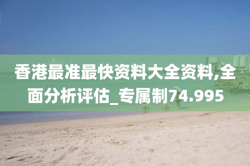 香港最准最快资料大全资料,全面分析评估_专属制74.995