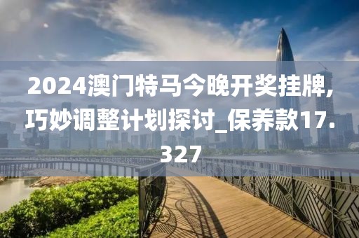 2024澳门特马今晚开奖挂牌,巧妙调整计划探讨_保养款17.327