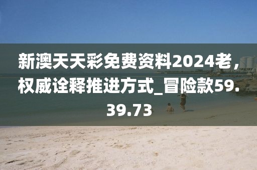 新澳天天彩免费资料2024老，权威诠释推进方式_冒险款59.39.73