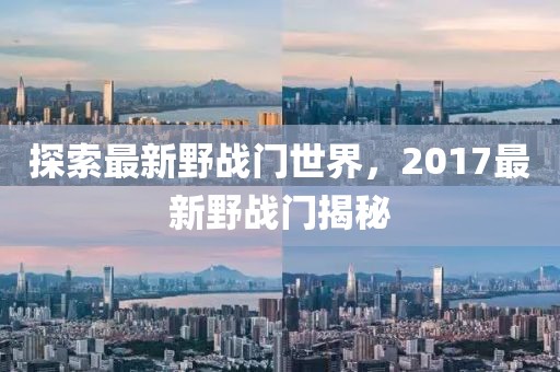 探索最新野战门世界，2017最新野战门揭秘