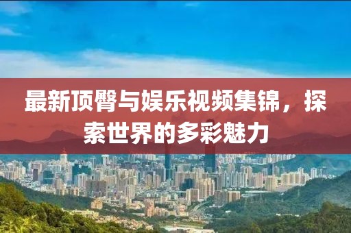 最新顶臀与娱乐视频集锦，探索世界的多彩魅力