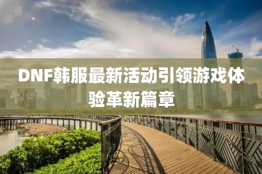DNF韩服最新活动引领游戏体验革新篇章
