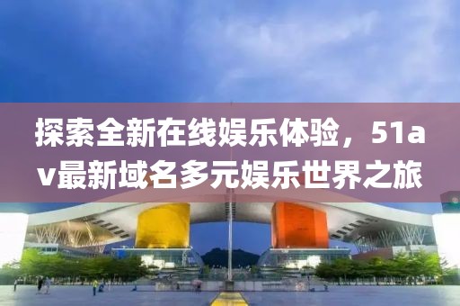 探索全新在线娱乐体验，51av最新域名多元娱乐世界之旅
