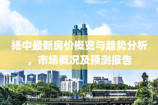 扬中最新房价概览与趋势分析，市场概况及预测报告