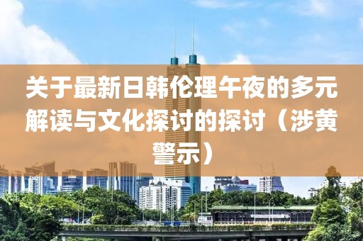 关于最新日韩伦理午夜的多元解读与文化探讨的探讨（涉黄警示）