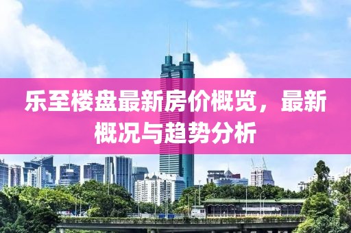 乐至楼盘最新房价概览，最新概况与趋势分析
