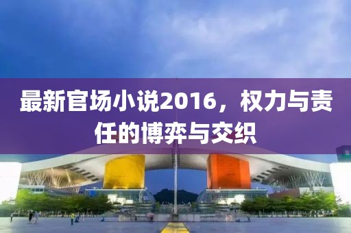 最新官场小说2016，权力与责任的博弈与交织