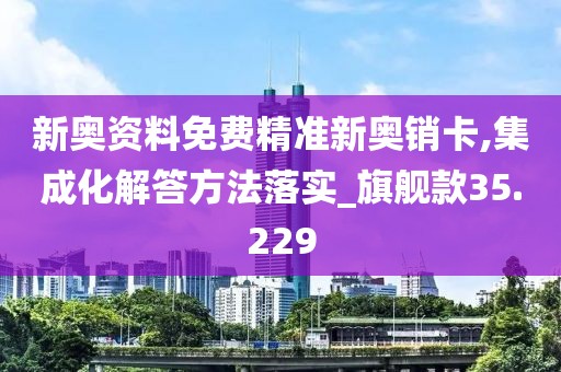 新奥资料免费精准新奥销卡,集成化解答方法落实_旗舰款35.229