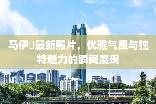马伊琾最新照片，优雅气质与独特魅力的瞬间展现