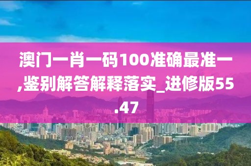 澳门一肖一码100准确最准一,鉴别解答解释落实_进修版55.47