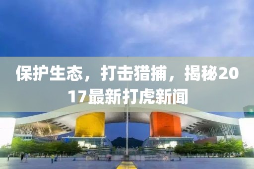 保护生态，打击猎捕，揭秘2017最新打虎新闻