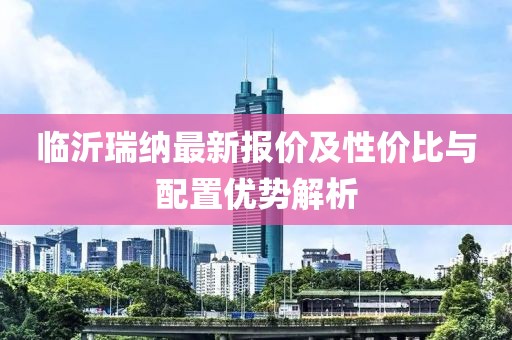 临沂瑞纳最新报价及性价比与配置优势解析