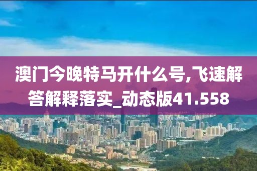 澳门今晚特马开什么号,飞速解答解释落实_动态版41.558