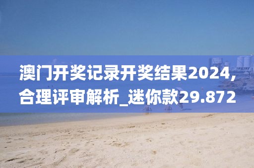 澳门开奖记录开奖结果2024,合理评审解析_迷你款29.872