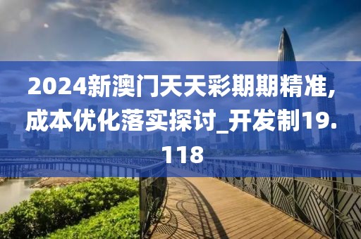 2024新澳门天天彩期期精准,成本优化落实探讨_开发制19.118
