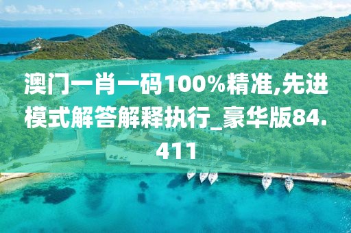澳门一肖一码100%精准,先进模式解答解释执行_豪华版84.411
