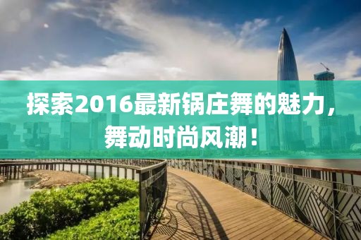 探索2016最新锅庄舞的魅力，舞动时尚风潮！