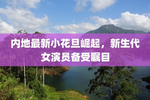 内地最新小花旦崛起，新生代女演员备受瞩目