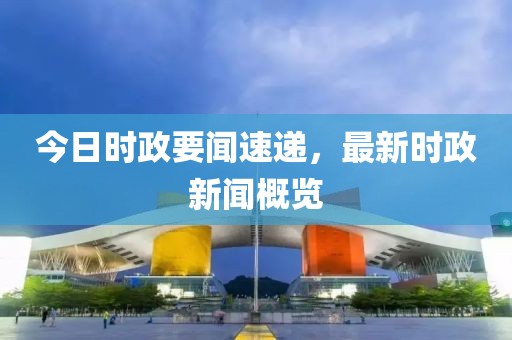 今日时政要闻速递，最新时政新闻概览