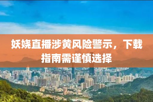 妖娆直播涉黄风险警示，下载指南需谨慎选择