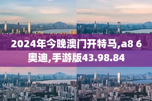 2024年今晚澳门开特马,a8 6奥迪,手游版43.98.84