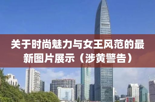 关于时尚魅力与女王风范的最新图片展示（涉黄警告）