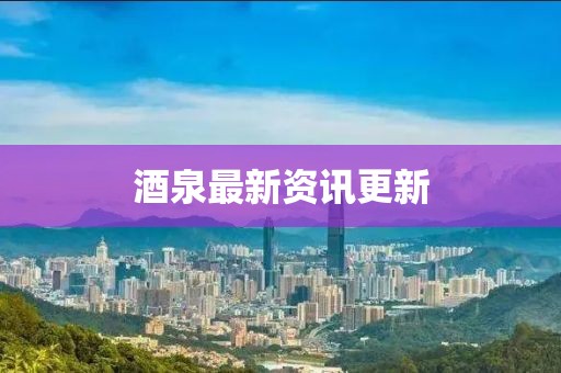 酒泉最新资讯更新