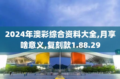 2024年澳彩综合资料大全,月享啥意义,复刻款1.88.29