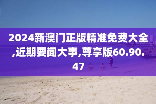 2024新澳门正版精准免费大全,近期要闻大事,尊享版60.90.47