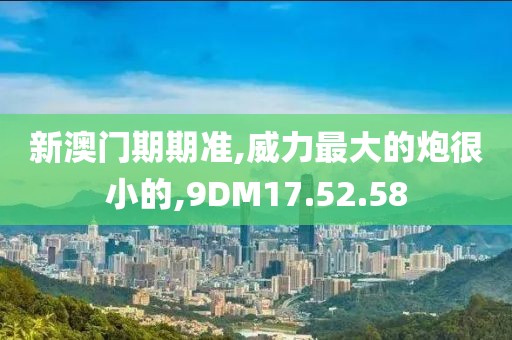 新澳门期期准,威力最大的炮很小的,9DM17.52.58