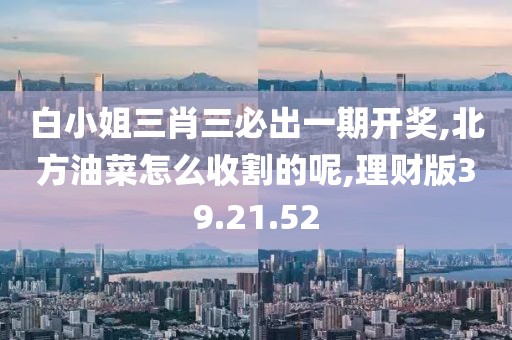 白小姐三肖三必出一期开奖,北方油菜怎么收割的呢,理财版39.21.52