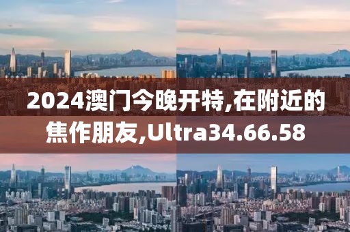 2024澳门今晚开特,在附近的焦作朋友,Ultra34.66.58