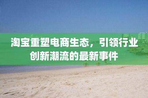 淘宝重塑电商生态，引领行业创新潮流的最新事件