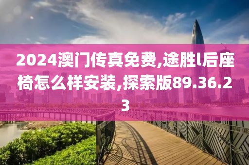 2024澳门传真免费,途胜l后座椅怎么样安装,探索版89.36.23