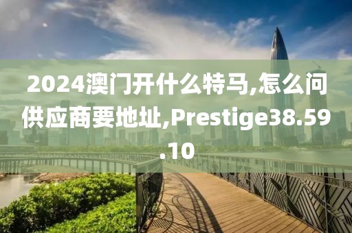 2024澳门开什么特马,怎么问供应商要地址,Prestige38.59.10