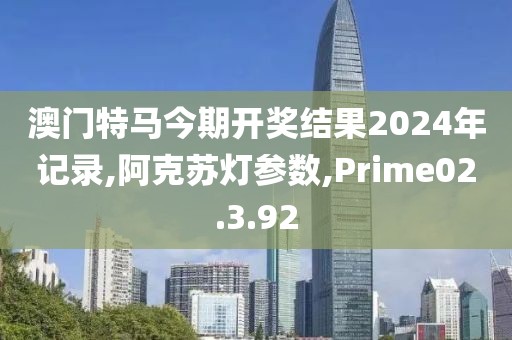 澳门特马今期开奖结果2024年记录,阿克苏灯参数,Prime02.3.92