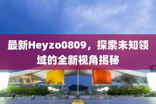 最新Heyzo0809，探索未知领域的全新视角揭秘