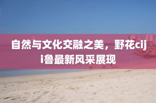 自然与文化交融之美，野花ciji鲁最新风采展现