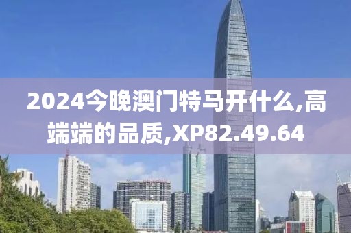 2024今晚澳门特马开什么,高端端的品质,XP82.49.64