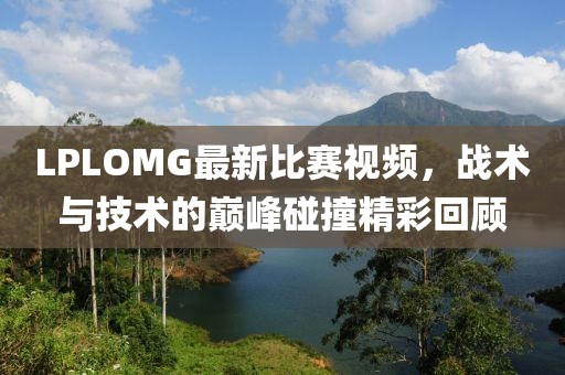 LPLOMG最新比赛视频，战术与技术的巅峰碰撞精彩回顾