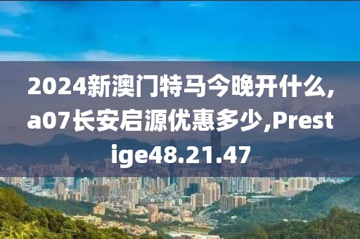 2024新澳门特马今晚开什么,a07长安启源优惠多少,Prestige48.21.47