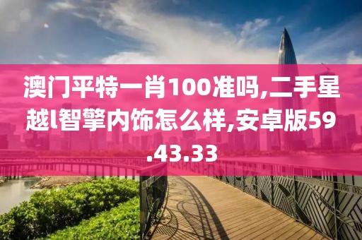 澳门平特一肖100准吗,二手星越l智擎内饰怎么样,安卓版59.43.33