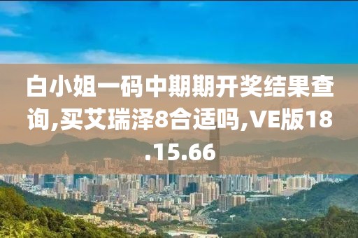 白小姐一码中期期开奖结果查询,买艾瑞泽8合适吗,VE版18.15.66