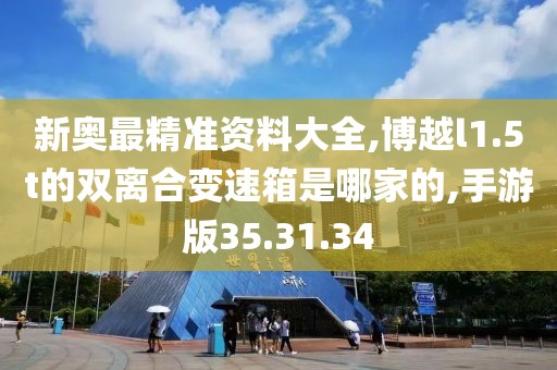 新奥最精准资料大全,博越l1.5t的双离合变速箱是哪家的,手游版35.31.34
