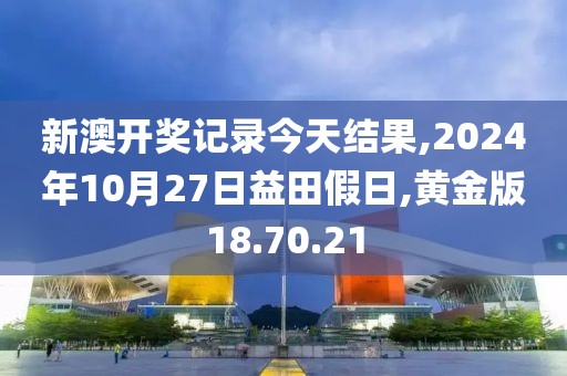新澳开奖记录今天结果,2024年10月27日益田假日,黄金版18.70.21