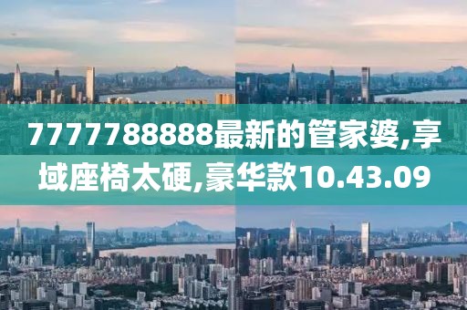 7777788888最新的管家婆,享域座椅太硬,豪华款10.43.09