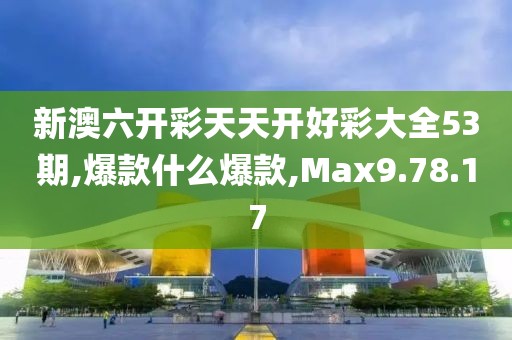 新澳六开彩天天开好彩大全53期,爆款什么爆款,Max9.78.17
