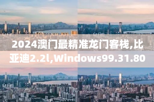 2024澳门最精准龙门客栈,比亚迪2.2l,Windows99.31.80