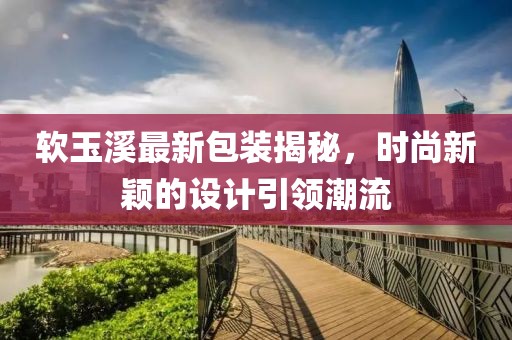 软玉溪最新包装揭秘，时尚新颖的设计引领潮流