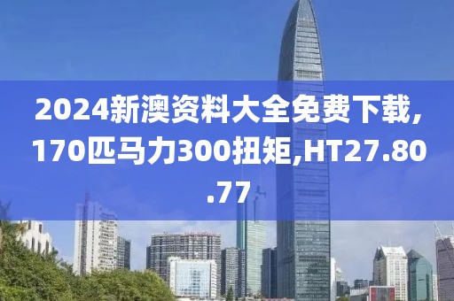 2024新澳资料大全免费下载,170匹马力300扭矩,HT27.80.77